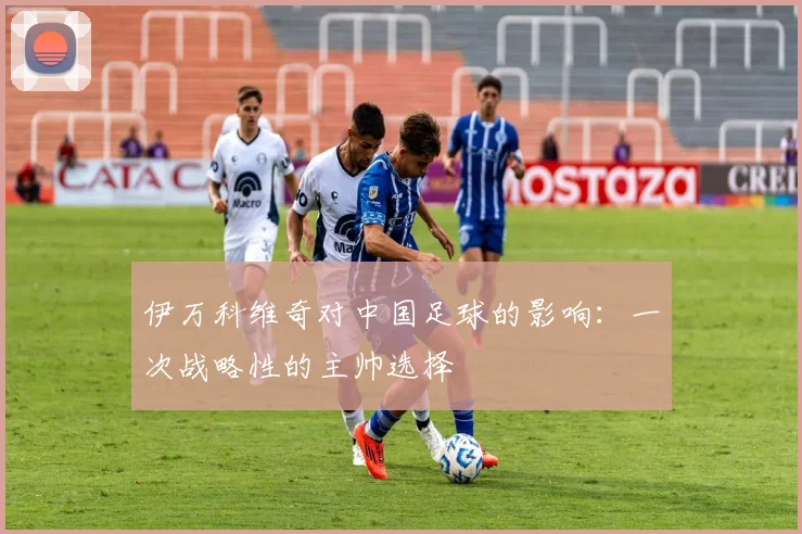 伊万科维奇对中国足球的影响：一次战略性的主帅选择