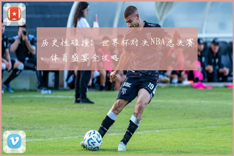 历史性碰撞:世界杯对决NBA总决赛,体育盛宴全攻略