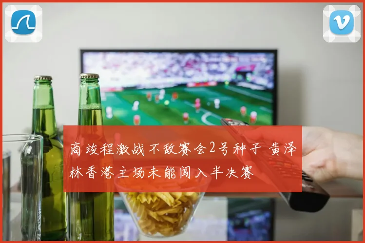 商竣程激战不敌赛会2号种子 黄泽林香港主场未能闯入半决赛