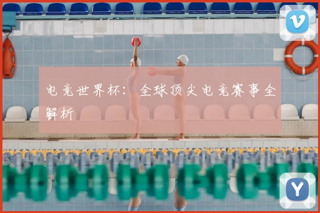 电竞世界杯：全球顶尖电竞赛事全解析