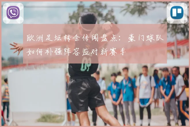 欧洲足坛转会传闻盘点:豪门球队如何补强阵容应对新赛季