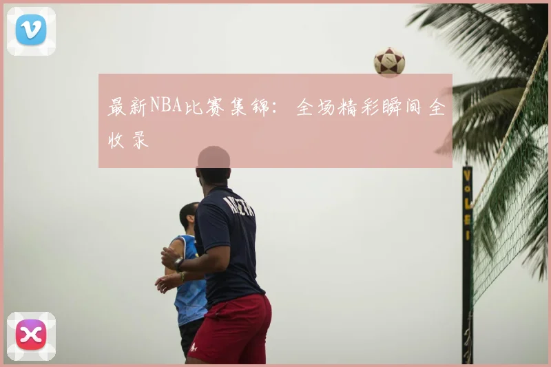 最新NBA比赛集锦：全场精彩瞬间全收录