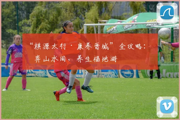 “棋源太行·康养晋城”全攻略：对弈山水间，养生福地游