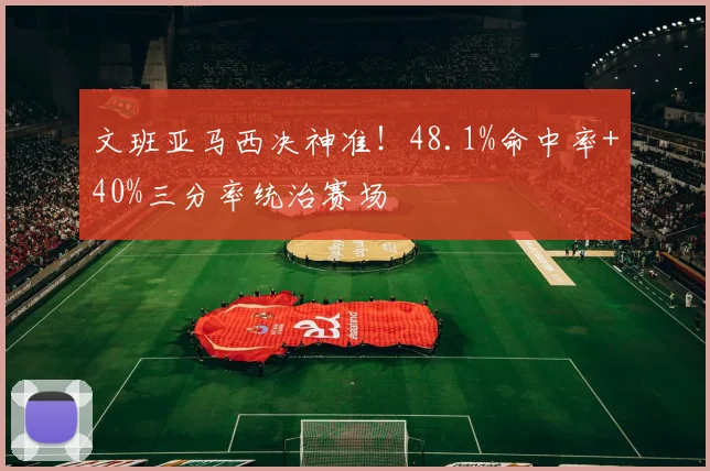 文班亚马西决神准!48.1%命中率+40%三分率统治赛场