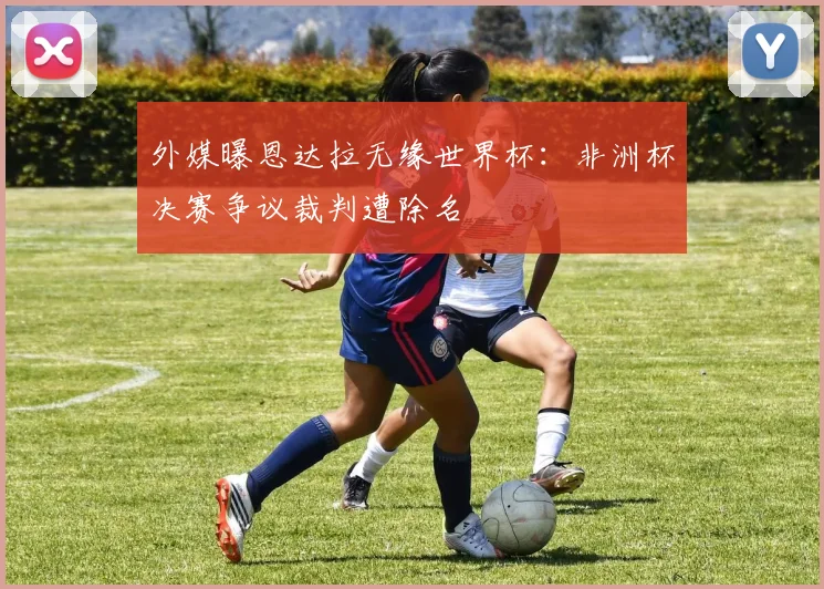 外媒曝恩达拉无缘世界杯:非洲杯决赛争议裁判遭除名