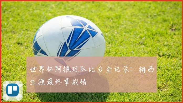 世界杯阿根廷队比分全记录：梅西生涯最终章战绩