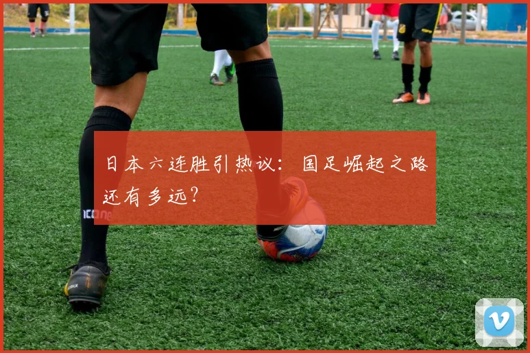 日本六连胜引热议:国足崛起之路还有多远?