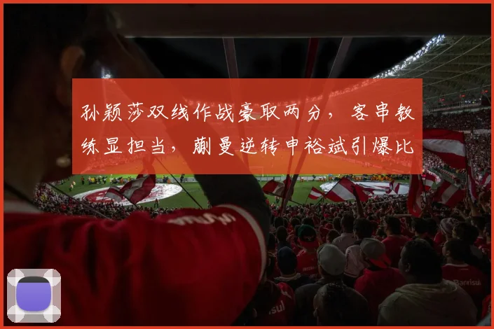 孙颖莎双线作战豪取两分，客串教练显担当，蒯曼逆转申裕斌引爆比赛日