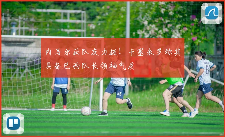 内马尔获队友力挺!卡塞米罗称其具备巴西队长领袖气质