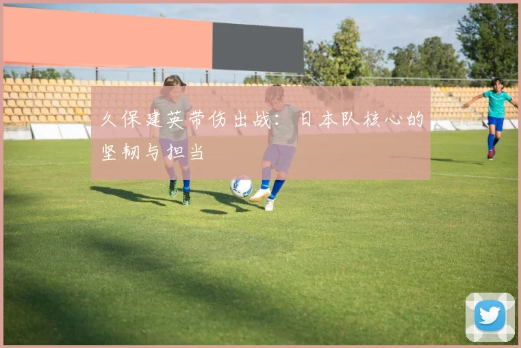 久保建英带伤出战:日本队核心的坚韧与担当