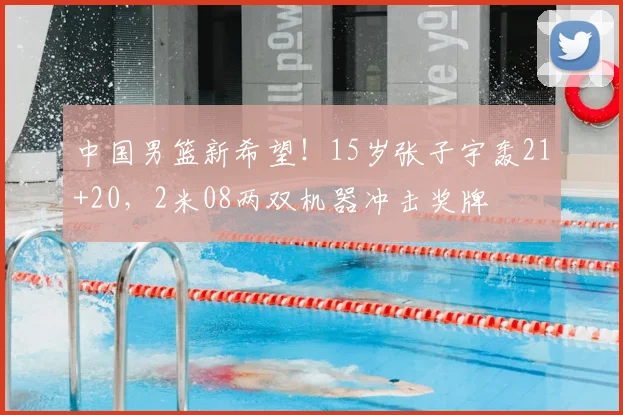 中国男篮新希望！15岁张子宇轰21+20，2米08两双机器冲击奖牌