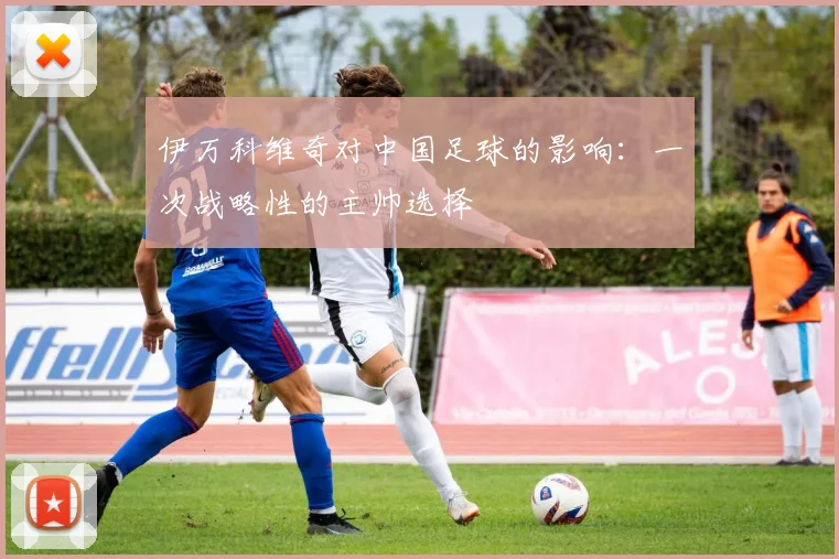 伊万科维奇对中国足球的影响:一次战略性的主帅选择