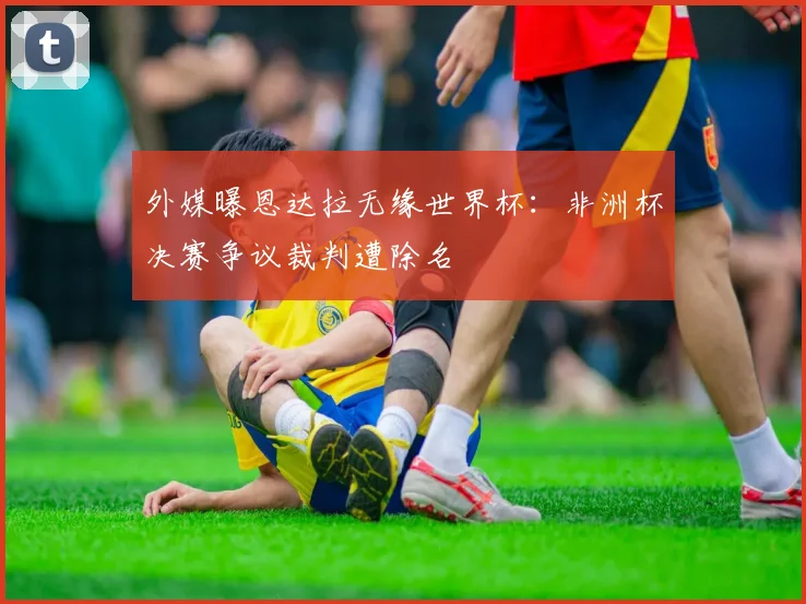 外媒曝恩达拉无缘世界杯:非洲杯决赛争议裁判遭除名